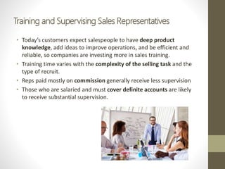 Training and Supervising Sales Representatives
• Today’s customers expect salespeople to have deep product
knowledge, add ideas to improve operations, and be efficient and
reliable, so companies are investing more in sales training.
• Training time varies with the complexity of the selling task and the
type of recruit.
• Reps paid mostly on commission generally receive less supervision
• Those who are salaried and must cover definite accounts are likely
to receive substantial supervision.
 