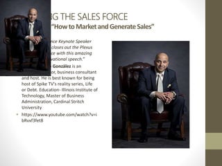 MANAGING THE SALES FORCE
VideoTime–“HowtoMarketandGenerateSales”
 “Sales Conference Keynote Speaker
Victor Antonio closes out the Plexus
Sales Conference with this amazing
sales and motivational speech.”
 Victor Antonio González is an
American author, business consultant
and host. He is best known for being
host of Spike TV's reality series, Life
or Debt. Education- Illinois Institute of
Technology, Master of Business
Administration, Cardinal Stritch
University
 https://www.youtube.com/watch?v=i
bRvxf3fet8
 