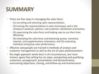 SUMMARY
• There are five steps in managing the sales force:
• (1) recruiting and selecting sales representatives;
• (2) training the representatives in sales techniques and in the
company’s products, policies, and customer-satisfaction orientation;
• (3) supervising the sales force and helping reps to use their time
efficiently;
• (4) motivating the sales force and balancing quotas, monetary
rewards, and supplementary motivators; and (5) evaluating
individual and group sales performance.
• Effective salespeople are trained in methods of analysis and
customer management as well as the art of sales professionalism.
• No single approach works best in all circumstances, but most
trainers agree that selling has six steps: prospecting and qualifying
customers, preapproach, presentation and demonstration,
overcoming objections, closing, and follow-up and maintenance.
 