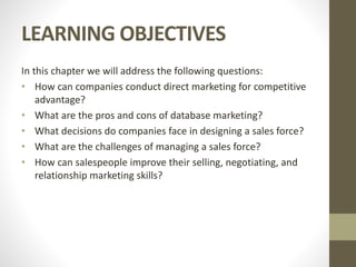 LEARNING OBJECTIVES
In this chapter we will address the following questions:
• How can companies conduct direct marketing for competitive
advantage?
• What are the pros and cons of database marketing?
• What decisions do companies face in designing a sales force?
• What are the challenges of managing a sales force?
• How can salespeople improve their selling, negotiating, and
relationship marketing skills?
 