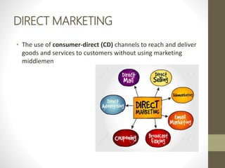 DIRECT MARKETING
• The use of consumer-direct (CD) channels to reach and deliver
goods and services to customers without using marketing
middlemen
 