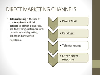 DIRECT MARKETING CHANNELS
• Telemarketing is the use of
the telephone and call
centers to attract prospects,
sell to existing customers, and
provide service by taking
orders and answering
questions.
• Direct Mail
• Catalogs
• Telemarketing
• Other direct
response
 