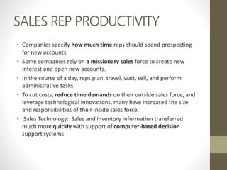SALES REP PRODUCTIVITY
• Companies specify how much time reps should spend prospecting
for new accounts.
• Some companies rely on a missionary sales force to create new
interest and open new accounts.
• In the course of a day, reps plan, travel, wait, sell, and perform
administrative tasks
• To cut costs, reduce time demands on their outside sales force, and
leverage technological innovations, many have increased the size
and responsibilities of their inside sales force.
• Sales Technology: Sales and inventory information transferred
much more quickly with support of computer-based decision
support systems
 