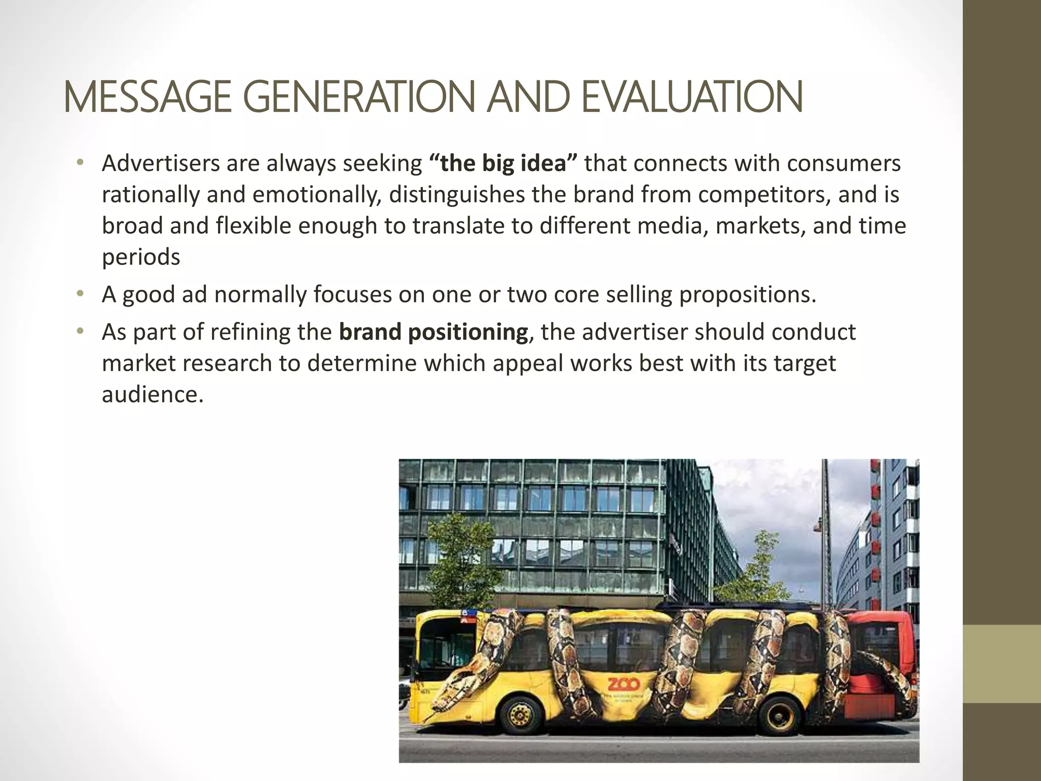 MESSAGE GENERATION AND EVALUATION
• Advertisers are always seeking “the big idea” that connects with consumers
rationally and emotionally, distinguishes the brand from competitors, and is
broad and flexible enough to translate to different media, markets, and time
periods
• A good ad normally focuses on one or two core selling propositions.
• As part of refining the brand positioning, the advertiser should conduct
market research to determine which appeal works best with its target
audience.
 