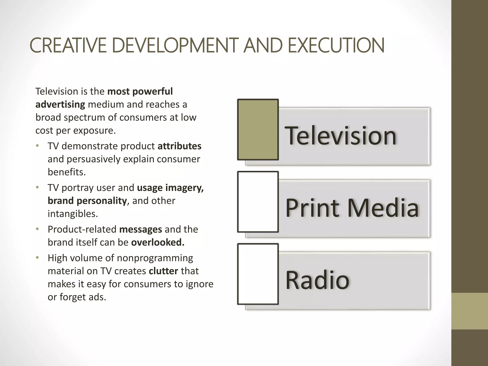 CREATIVE DEVELOPMENT AND EXECUTION
Television is the most powerful
advertising medium and reaches a
broad spectrum of consumers at low
cost per exposure.
• TV demonstrate product attributes
and persuasively explain consumer
benefits.
• TV portray user and usage imagery,
brand personality, and other
intangibles.
• Product-related messages and the
brand itself can be overlooked.
• High volume of nonprogramming
material on TV creates clutter that
makes it easy for consumers to ignore
or forget ads.
Television
Print Media
Radio
 