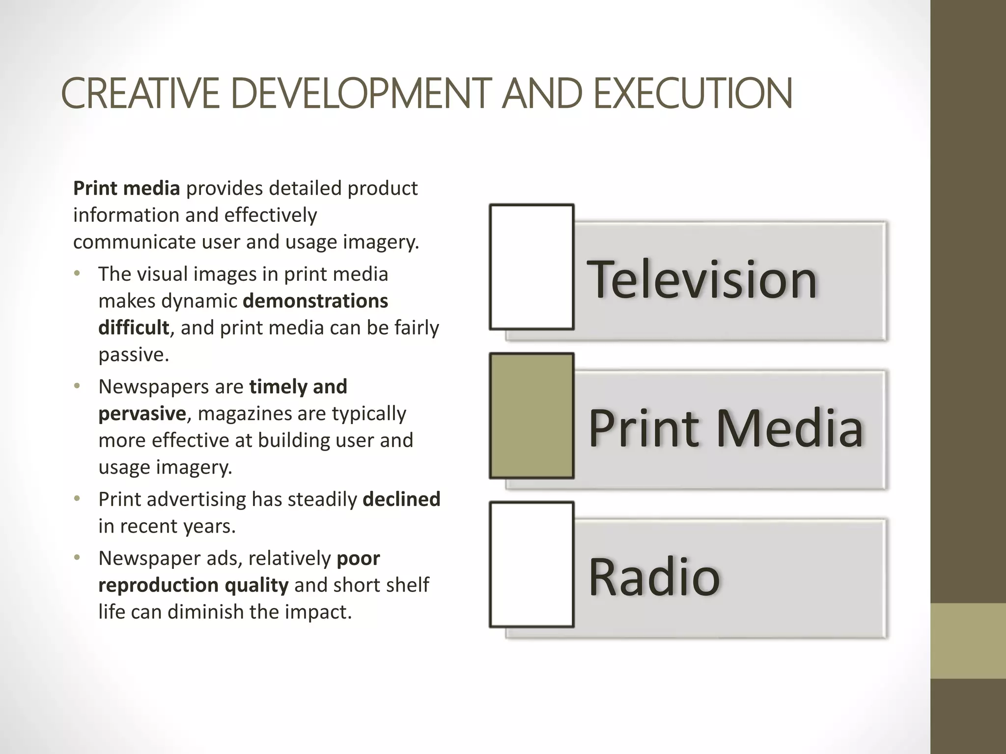 CREATIVE DEVELOPMENT AND EXECUTION
Print media provides detailed product
information and effectively
communicate user and usage imagery.
• The visual images in print media
makes dynamic demonstrations
difficult, and print media can be fairly
passive.
• Newspapers are timely and
pervasive, magazines are typically
more effective at building user and
usage imagery.
• Print advertising has steadily declined
in recent years.
• Newspaper ads, relatively poor
reproduction quality and short shelf
life can diminish the impact.
Television
Print Media
Radio
 