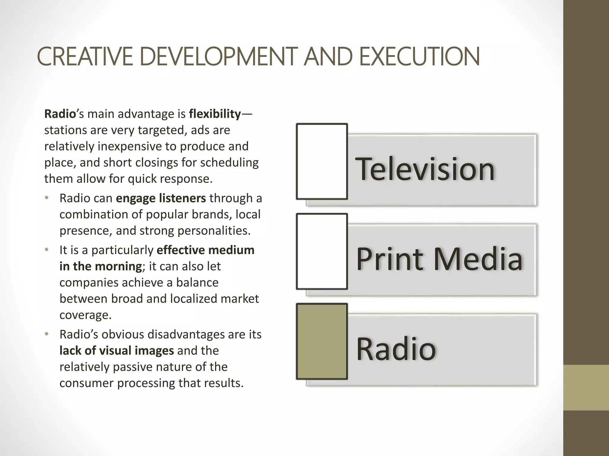 CREATIVE DEVELOPMENT AND EXECUTION
Radio’s main advantage is flexibility—
stations are very targeted, ads are
relatively inexpensive to produce and
place, and short closings for scheduling
them allow for quick response.
• Radio can engage listeners through a
combination of popular brands, local
presence, and strong personalities.
• It is a particularly effective medium
in the morning; it can also let
companies achieve a balance
between broad and localized market
coverage.
• Radio’s obvious disadvantages are its
lack of visual images and the
relatively passive nature of the
consumer processing that results.
Television
Print Media
Radio
 