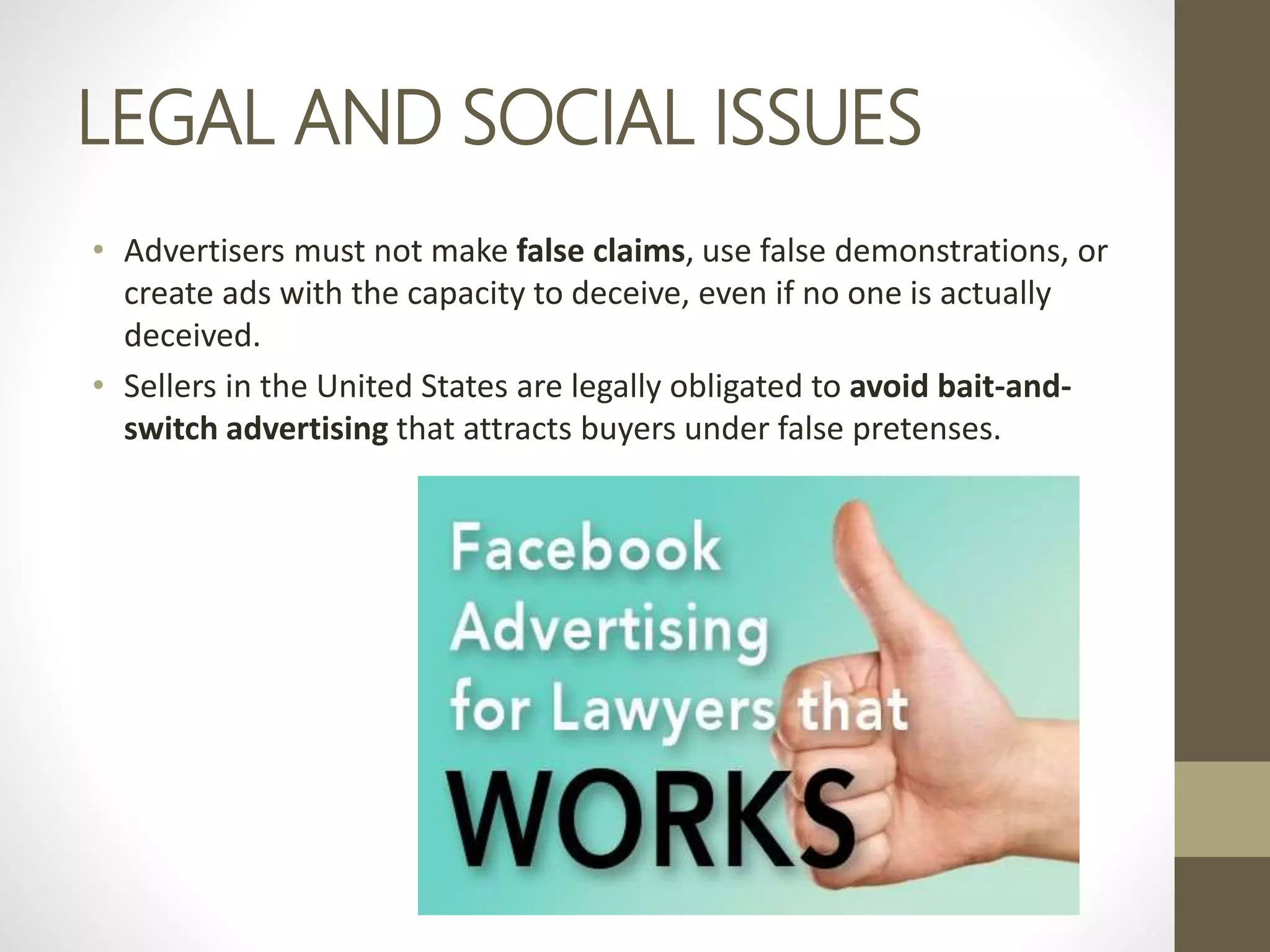 LEGAL AND SOCIAL ISSUES
• Advertisers must not make false claims, use false demonstrations, or
create ads with the capacity to deceive, even if no one is actually
deceived.
• Sellers in the United States are legally obligated to avoid bait-and-
switch advertising that attracts buyers under false pretenses.
 