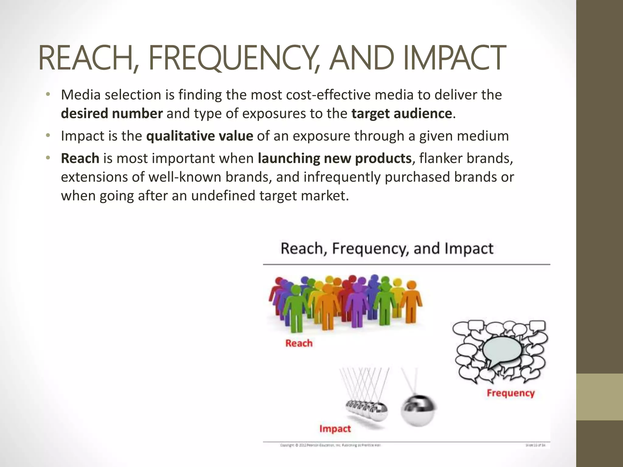 REACH, FREQUENCY, AND IMPACT
• Media selection is finding the most cost-effective media to deliver the
desired number and type of exposures to the target audience.
• Impact is the qualitative value of an exposure through a given medium
• Reach is most important when launching new products, flanker brands,
extensions of well-known brands, and infrequently purchased brands or
when going after an undefined target market.
 