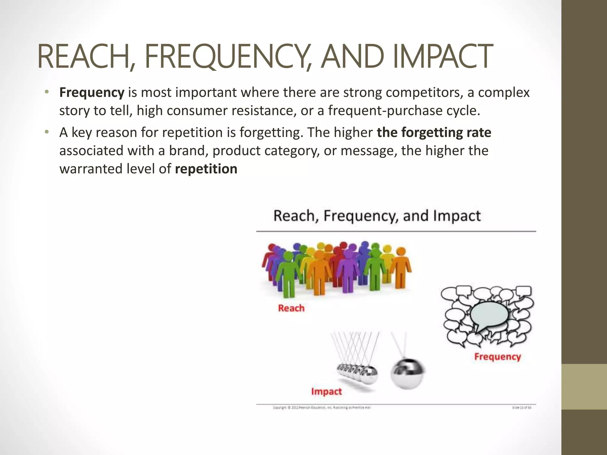 REACH, FREQUENCY, AND IMPACT
• Frequency is most important where there are strong competitors, a complex
story to tell, high consumer resistance, or a frequent-purchase cycle.
• A key reason for repetition is forgetting. The higher the forgetting rate
associated with a brand, product category, or message, the higher the
warranted level of repetition
 