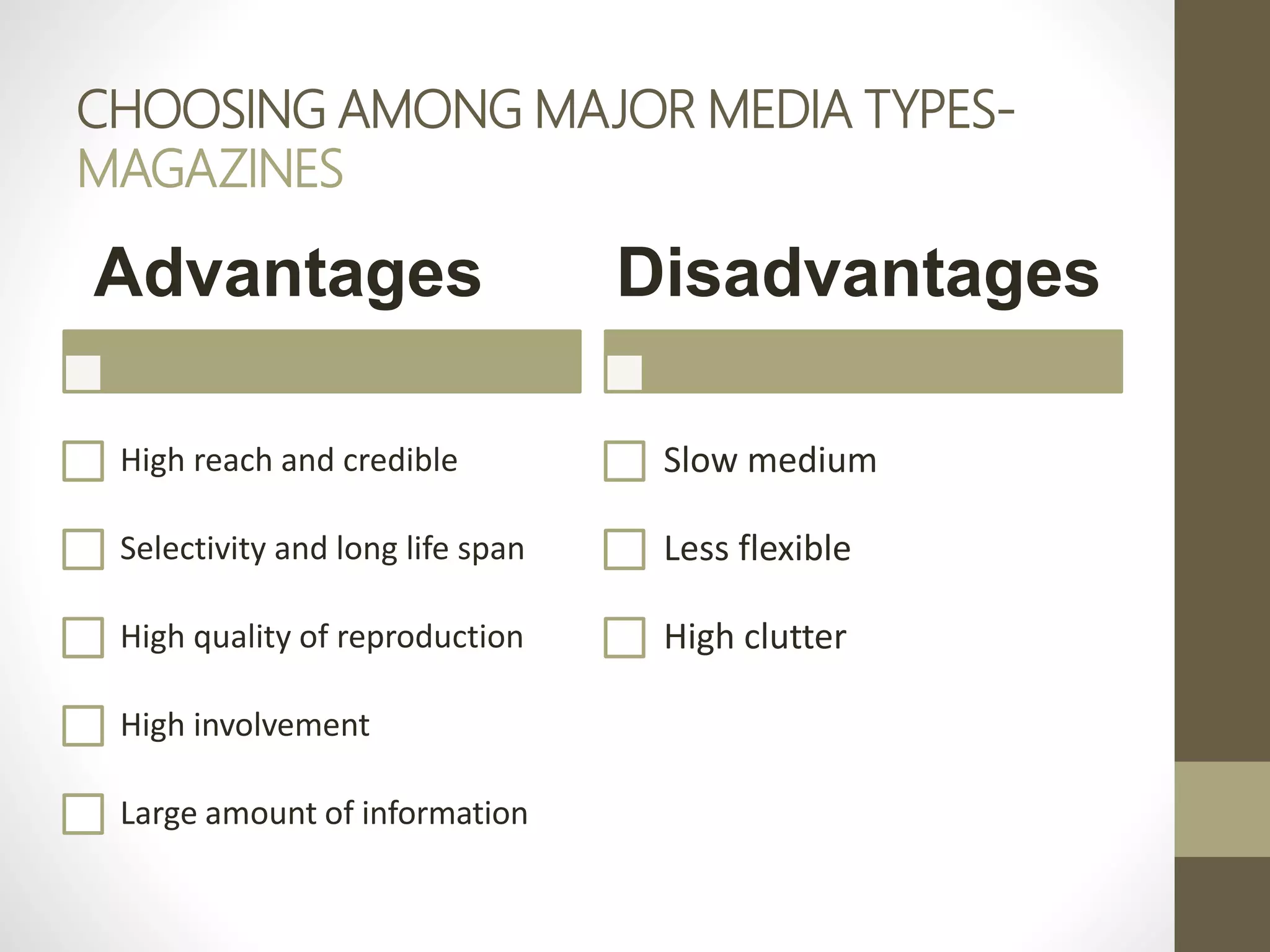 CHOOSING AMONG MAJOR MEDIA TYPES-
MAGAZINES
Advantages
High reach and credible
Selectivity and long life span
High quality of reproduction
High involvement
Large amount of information
Disadvantages
Slow medium
Less flexible
High clutter
 