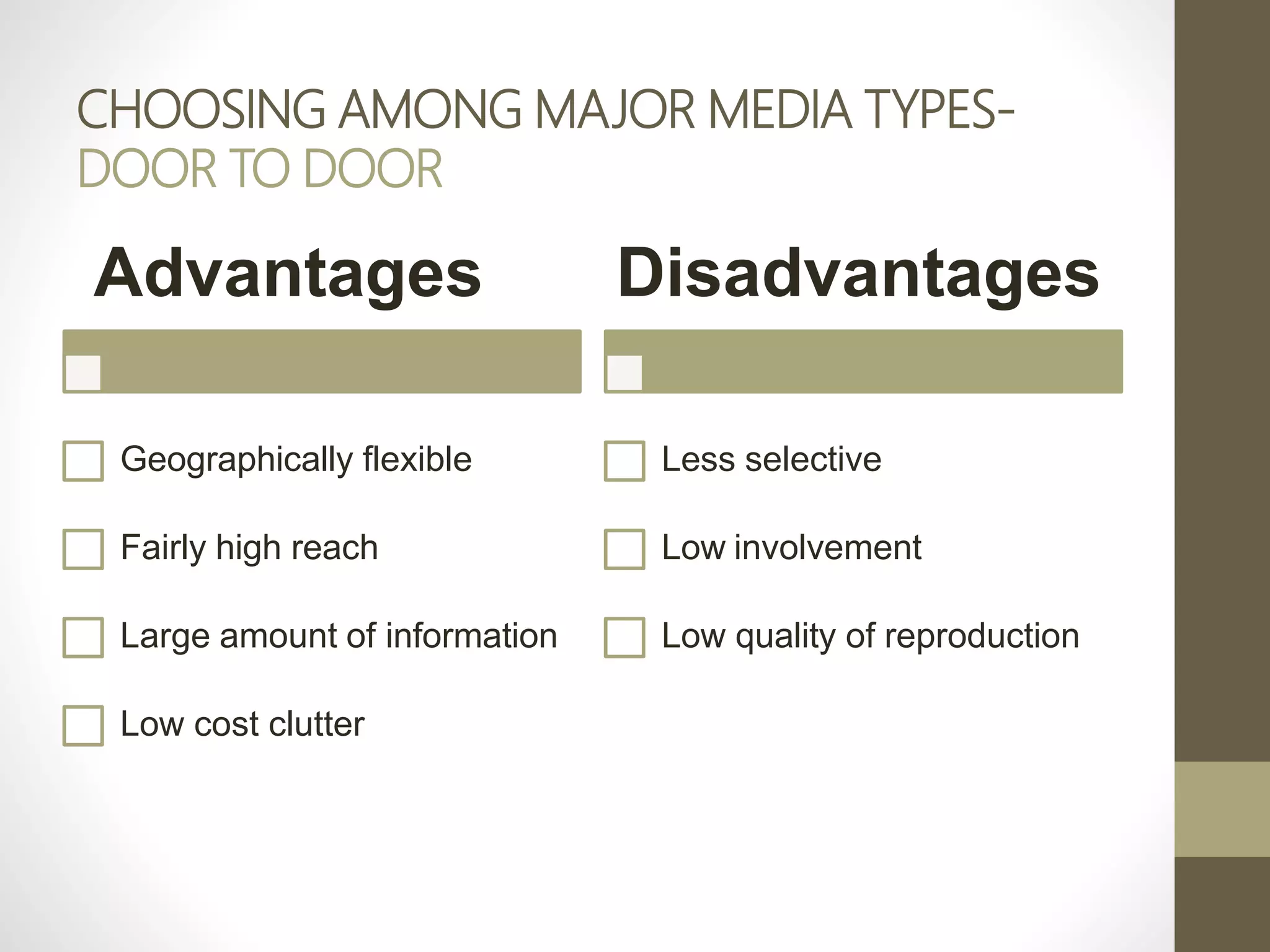 CHOOSING AMONG MAJOR MEDIA TYPES-
DOOR TO DOOR
Advantages
Geographically flexible
Fairly high reach
Large amount of information
Low cost clutter
Disadvantages
Less selective
Low involvement
Low quality of reproduction
 