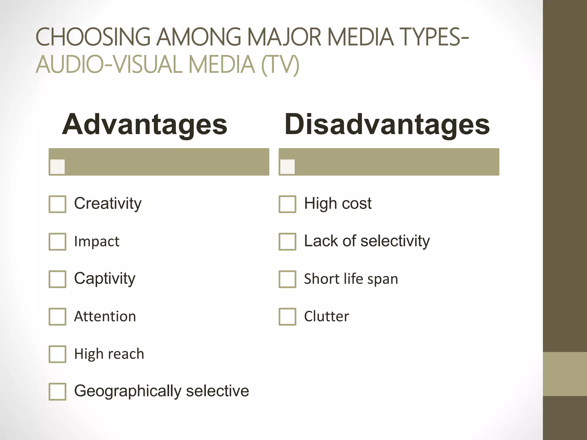 CHOOSING AMONG MAJOR MEDIA TYPES-
AUDIO-VISUAL MEDIA (TV)
Advantages
Creativity
Impact
Captivity
Attention
High reach
Geographically selective
Disadvantages
High cost
Lack of selectivity
Short life span
Clutter
 