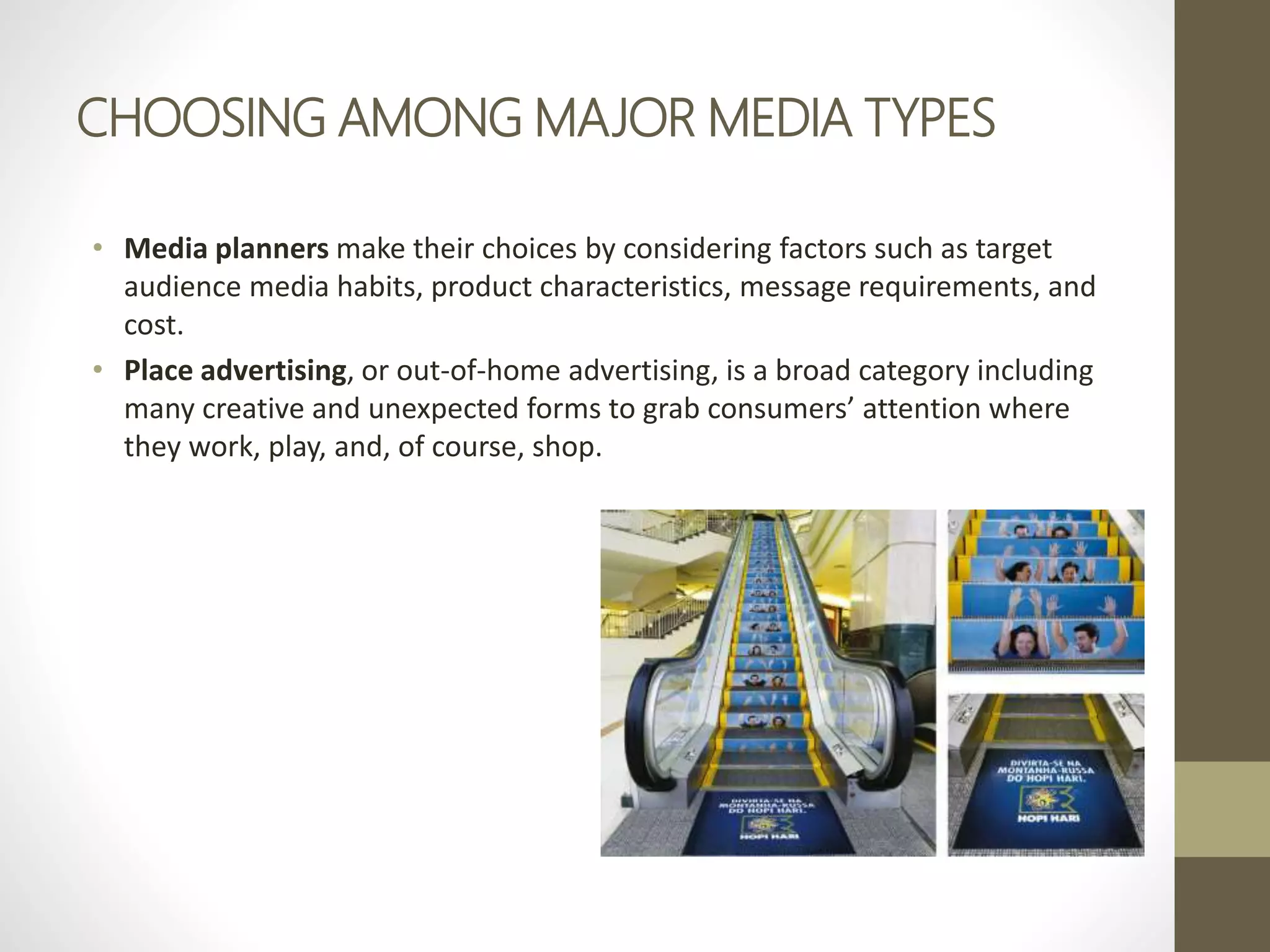 CHOOSING AMONG MAJOR MEDIA TYPES
• Media planners make their choices by considering factors such as target
audience media habits, product characteristics, message requirements, and
cost.
• Place advertising, or out-of-home advertising, is a broad category including
many creative and unexpected forms to grab consumers’ attention where
they work, play, and, of course, shop.
 