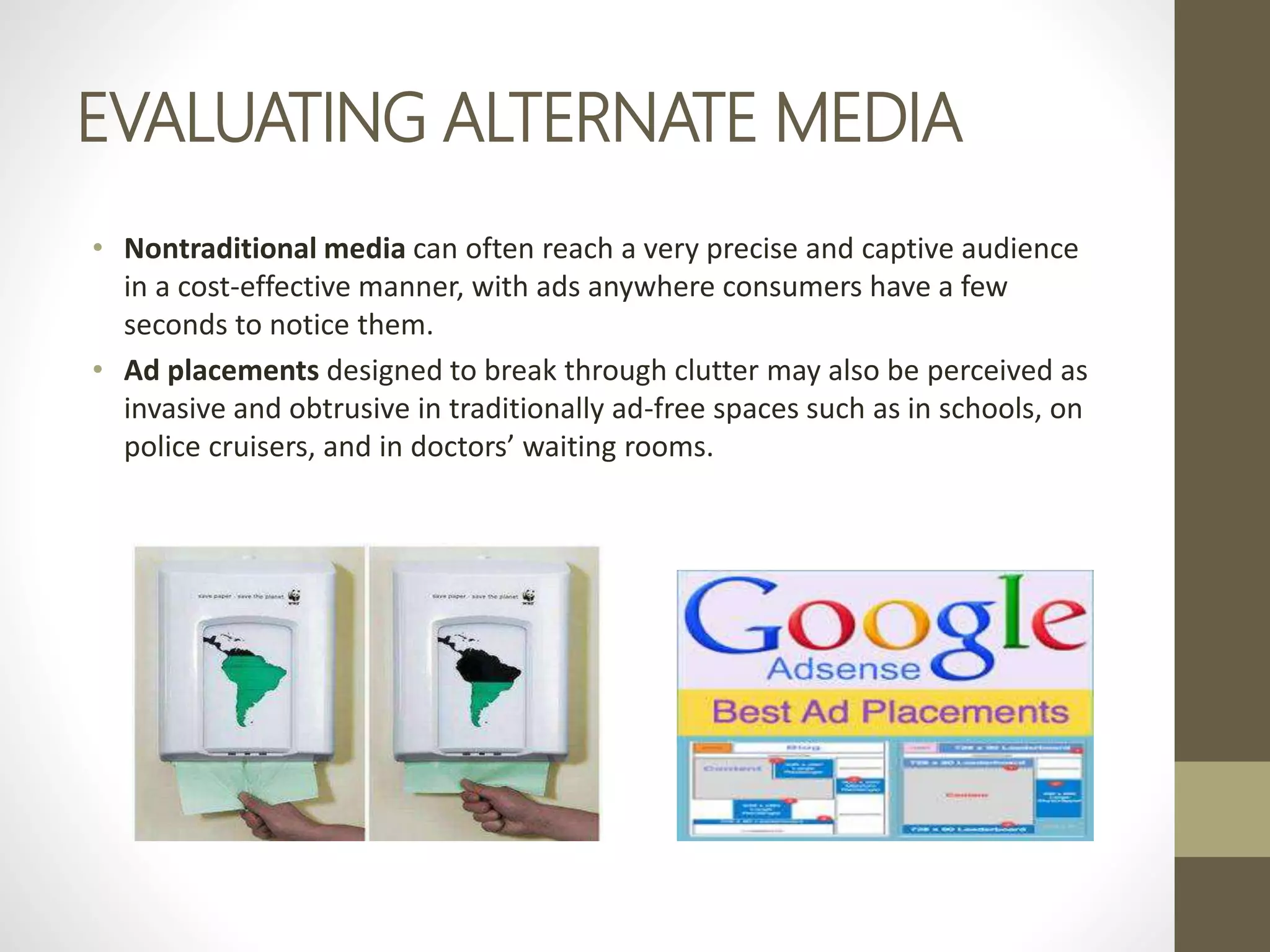 EVALUATING ALTERNATE MEDIA
• Nontraditional media can often reach a very precise and captive audience
in a cost-effective manner, with ads anywhere consumers have a few
seconds to notice them.
• Ad placements designed to break through clutter may also be perceived as
invasive and obtrusive in traditionally ad-free spaces such as in schools, on
police cruisers, and in doctors’ waiting rooms.
 