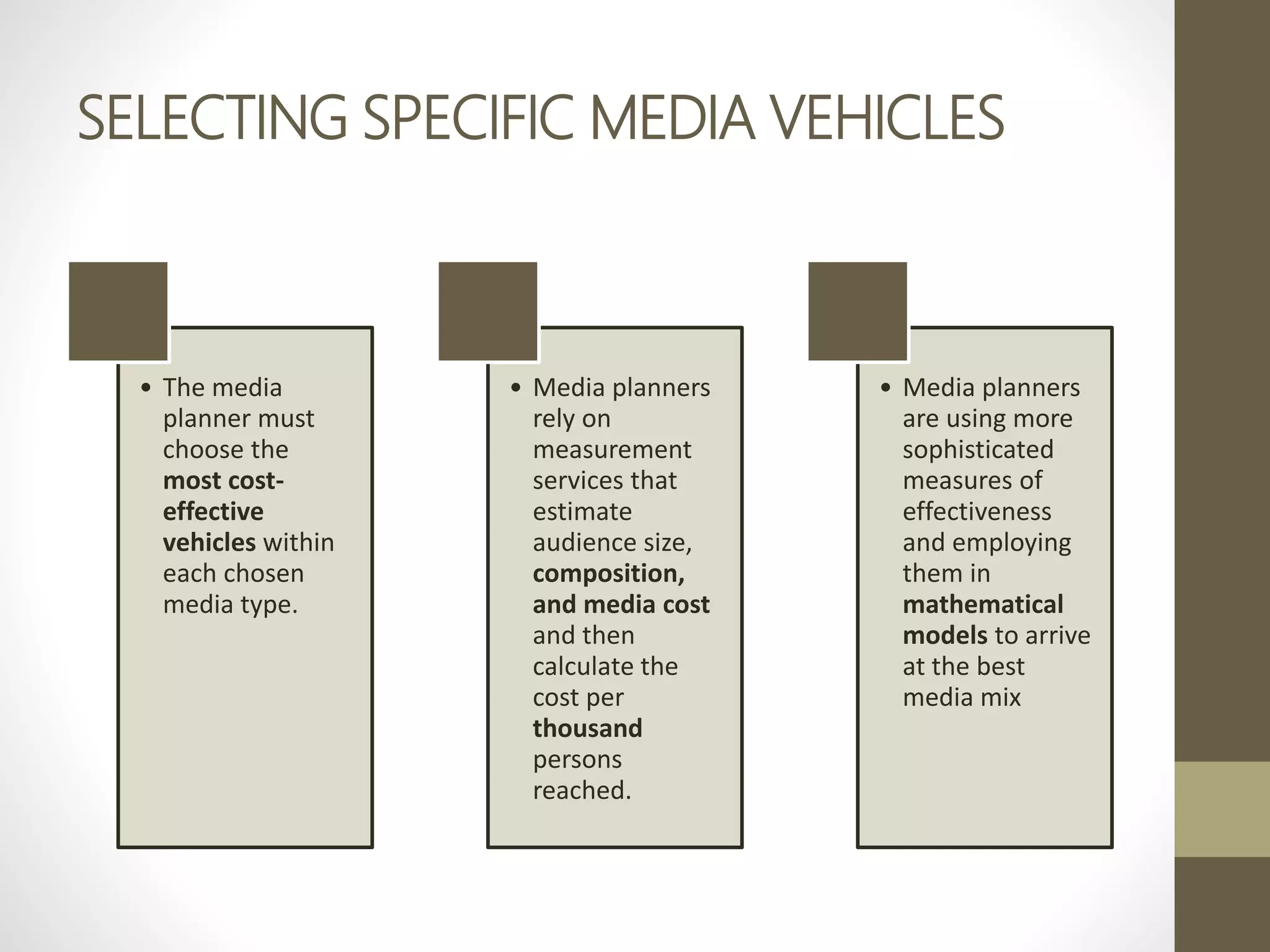 SELECTING SPECIFIC MEDIA VEHICLES
• The media
planner must
choose the
most cost-
effective
vehicles within
each chosen
media type.
• Media planners
rely on
measurement
services that
estimate
audience size,
composition,
and media cost
and then
calculate the
cost per
thousand
persons
reached.
• Media planners
are using more
sophisticated
measures of
effectiveness
and employing
them in
mathematical
models to arrive
at the best
media mix
 
