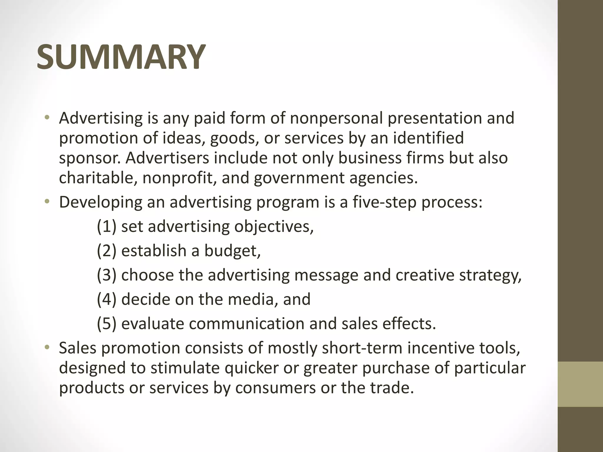SUMMARY
• Advertising is any paid form of nonpersonal presentation and
promotion of ideas, goods, or services by an identified
sponsor. Advertisers include not only business firms but also
charitable, nonprofit, and government agencies.
• Developing an advertising program is a five-step process:
(1) set advertising objectives,
(2) establish a budget,
(3) choose the advertising message and creative strategy,
(4) decide on the media, and
(5) evaluate communication and sales effects.
• Sales promotion consists of mostly short-term incentive tools,
designed to stimulate quicker or greater purchase of particular
products or services by consumers or the trade.
 