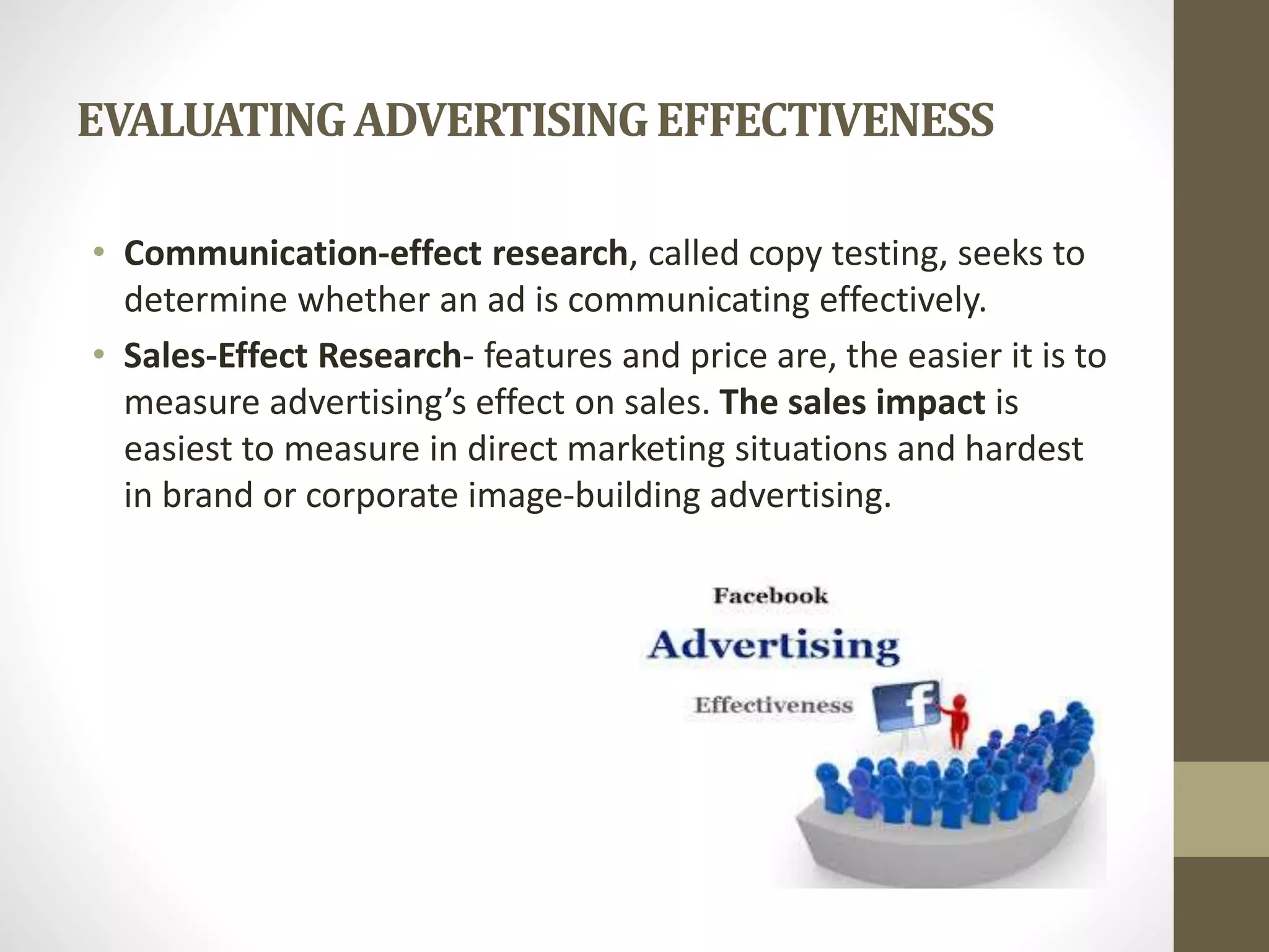 EVALUATINGADVERTISINGEFFECTIVENESS
• Communication-effect research, called copy testing, seeks to
determine whether an ad is communicating effectively.
• Sales-Effect Research- features and price are, the easier it is to
measure advertising’s effect on sales. The sales impact is
easiest to measure in direct marketing situations and hardest
in brand or corporate image-building advertising.
 