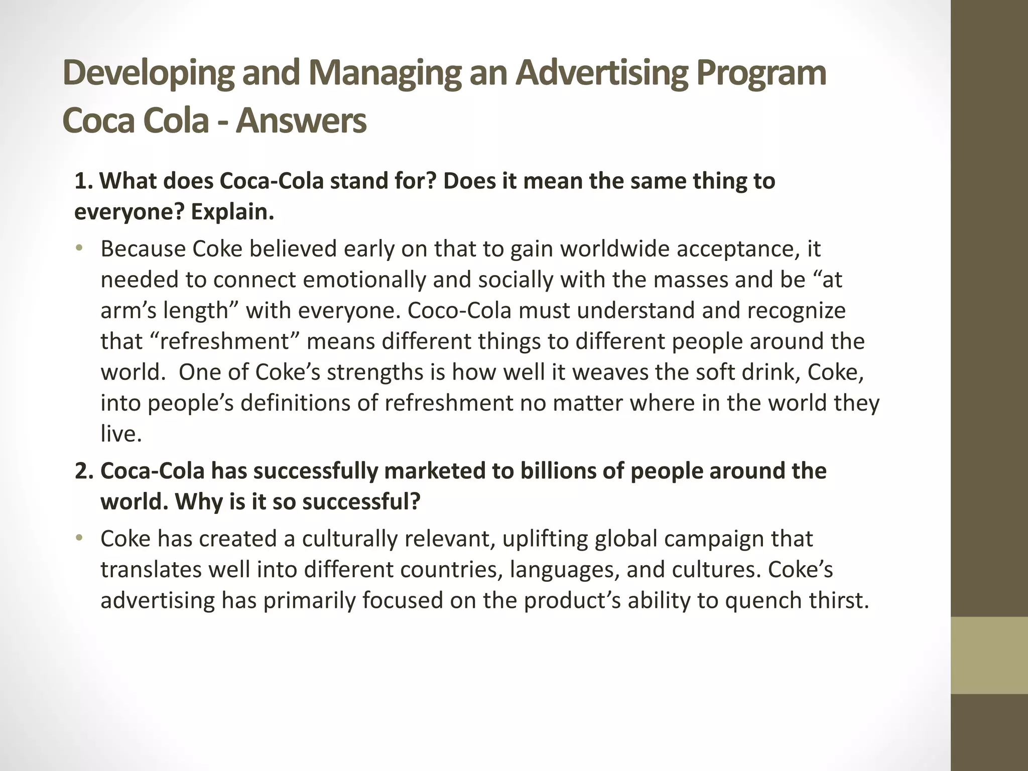 Developing and Managing an Advertising Program
Coca Cola - Answers
1. What does Coca-Cola stand for? Does it mean the same thing to
everyone? Explain.
• Because Coke believed early on that to gain worldwide acceptance, it
needed to connect emotionally and socially with the masses and be “at
arm’s length” with everyone. Coco-Cola must understand and recognize
that “refreshment” means different things to different people around the
world. One of Coke’s strengths is how well it weaves the soft drink, Coke,
into people’s definitions of refreshment no matter where in the world they
live.
2. Coca-Cola has successfully marketed to billions of people around the
world. Why is it so successful?
• Coke has created a culturally relevant, uplifting global campaign that
translates well into different countries, languages, and cultures. Coke’s
advertising has primarily focused on the product’s ability to quench thirst.
 