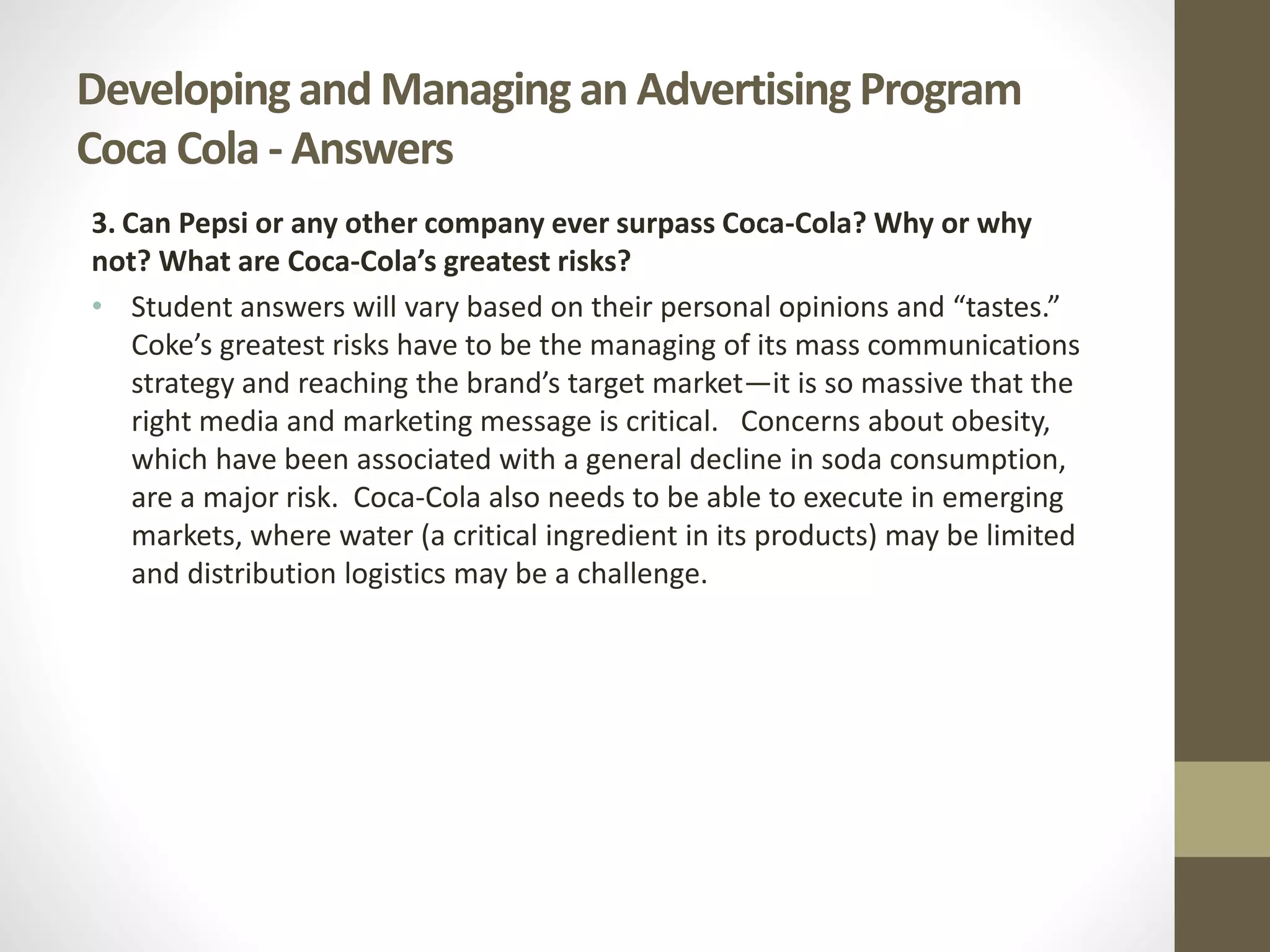 Developing and Managing an Advertising Program
Coca Cola - Answers
3. Can Pepsi or any other company ever surpass Coca-Cola? Why or why
not? What are Coca-Cola’s greatest risks?
• Student answers will vary based on their personal opinions and “tastes.”
Coke’s greatest risks have to be the managing of its mass communications
strategy and reaching the brand’s target market—it is so massive that the
right media and marketing message is critical. Concerns about obesity,
which have been associated with a general decline in soda consumption,
are a major risk. Coca-Cola also needs to be able to execute in emerging
markets, where water (a critical ingredient in its products) may be limited
and distribution logistics may be a challenge.
 