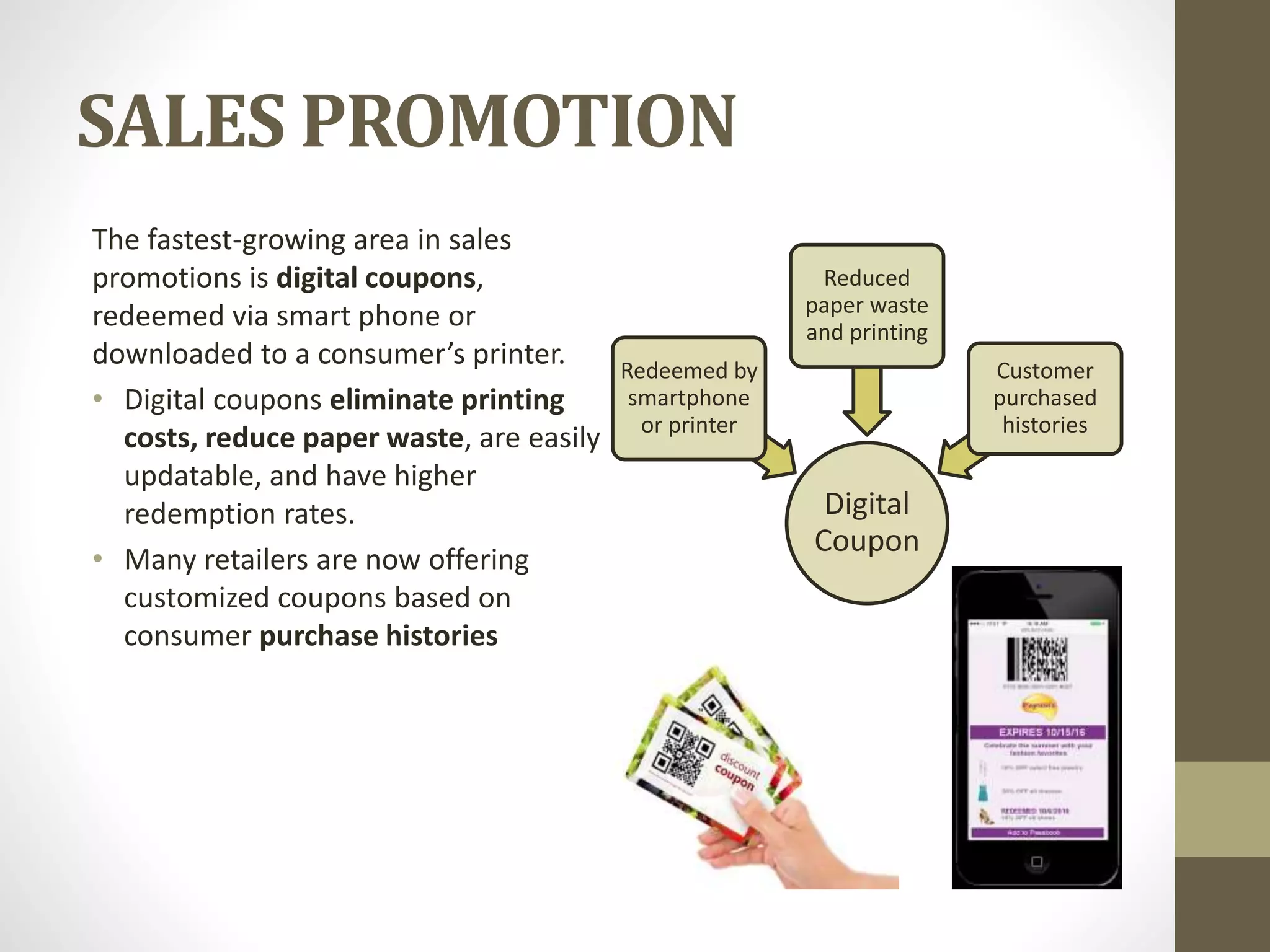 SALES PROMOTION
The fastest-growing area in sales
promotions is digital coupons,
redeemed via smart phone or
downloaded to a consumer’s printer.
• Digital coupons eliminate printing
costs, reduce paper waste, are easily
updatable, and have higher
redemption rates.
• Many retailers are now offering
customized coupons based on
consumer purchase histories
Digital
Coupon
Redeemed by
smartphone
or printer
Reduced
paper waste
and printing
Customer
purchased
histories
 