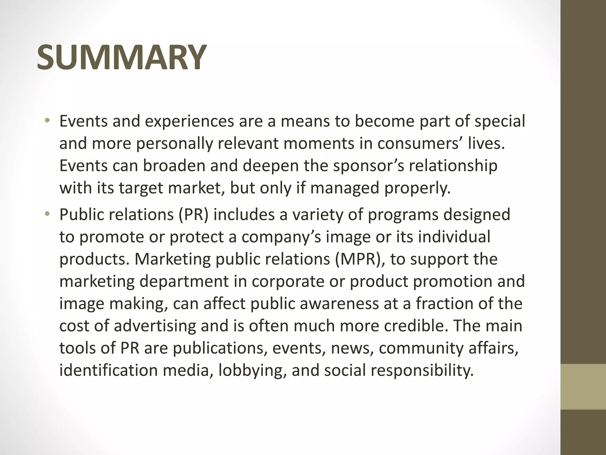 SUMMARY
• Events and experiences are a means to become part of special
and more personally relevant moments in consumers’ lives.
Events can broaden and deepen the sponsor’s relationship
with its target market, but only if managed properly.
• Public relations (PR) includes a variety of programs designed
to promote or protect a company’s image or its individual
products. Marketing public relations (MPR), to support the
marketing department in corporate or product promotion and
image making, can affect public awareness at a fraction of the
cost of advertising and is often much more credible. The main
tools of PR are publications, events, news, community affairs,
identification media, lobbying, and social responsibility.
 