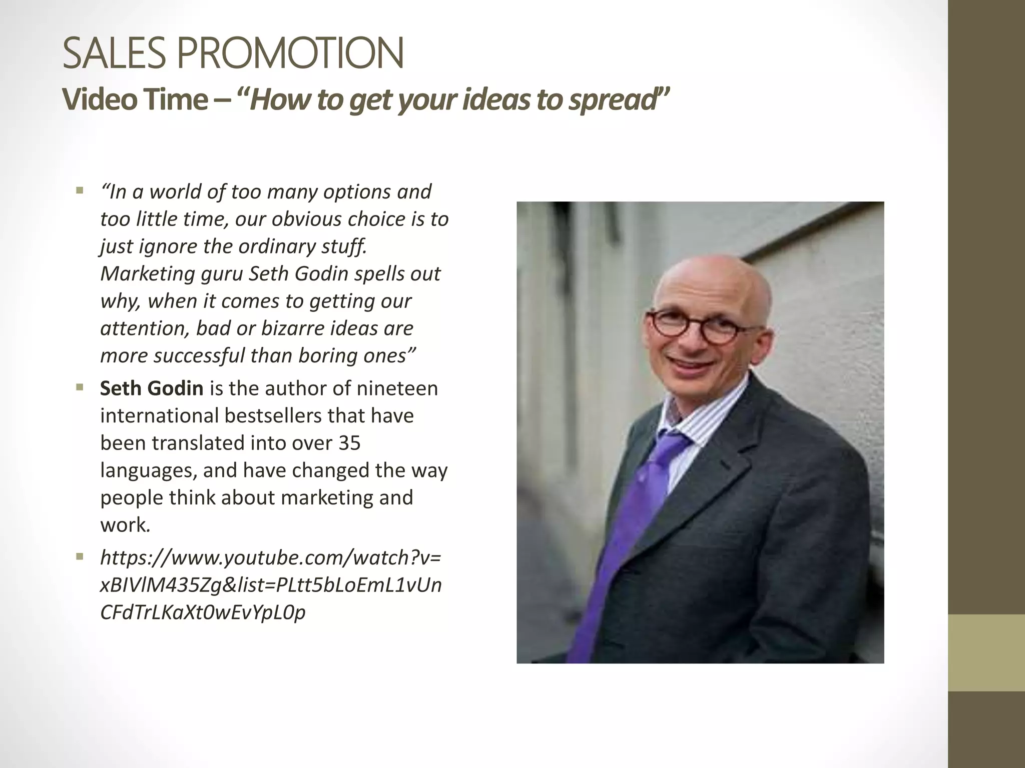 SALES PROMOTION
VideoTime–“Howtogetyourideastospread”
 “In a world of too many options and
too little time, our obvious choice is to
just ignore the ordinary stuff.
Marketing guru Seth Godin spells out
why, when it comes to getting our
attention, bad or bizarre ideas are
more successful than boring ones”
 Seth Godin is the author of nineteen
international bestsellers that have
been translated into over 35
languages, and have changed the way
people think about marketing and
work.
 https://www.youtube.com/watch?v=
xBIVlM435Zg&list=PLtt5bLoEmL1vUn
CFdTrLKaXt0wEvYpL0p
 