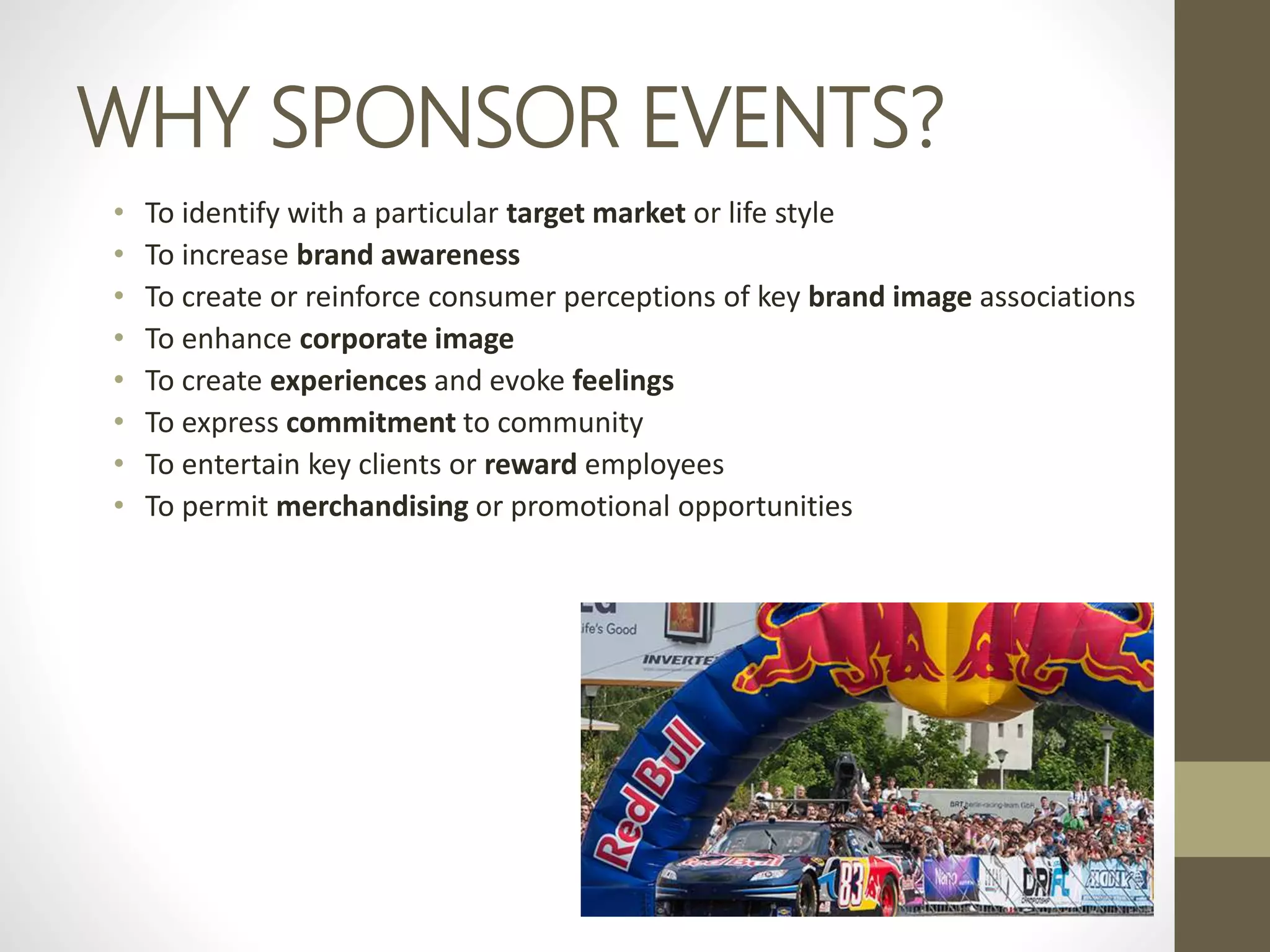 WHY SPONSOR EVENTS?
• To identify with a particular target market or life style
• To increase brand awareness
• To create or reinforce consumer perceptions of key brand image associations
• To enhance corporate image
• To create experiences and evoke feelings
• To express commitment to community
• To entertain key clients or reward employees
• To permit merchandising or promotional opportunities
 