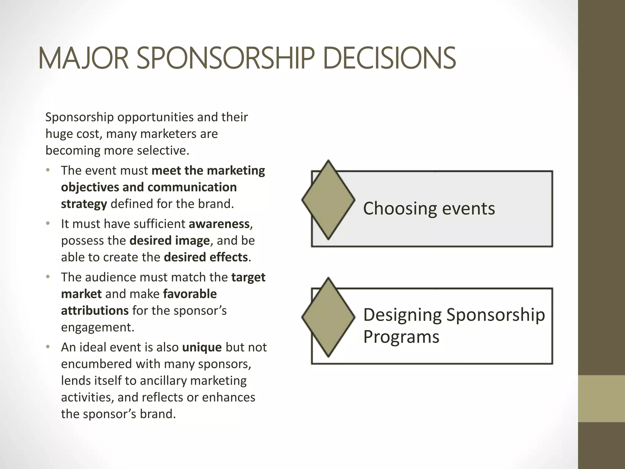 MAJOR SPONSORSHIP DECISIONS
Sponsorship opportunities and their
huge cost, many marketers are
becoming more selective.
• The event must meet the marketing
objectives and communication
strategy defined for the brand.
• It must have sufficient awareness,
possess the desired image, and be
able to create the desired effects.
• The audience must match the target
market and make favorable
attributions for the sponsor’s
engagement.
• An ideal event is also unique but not
encumbered with many sponsors,
lends itself to ancillary marketing
activities, and reflects or enhances
the sponsor’s brand.
Choosing events
Designing Sponsorship
Programs
 