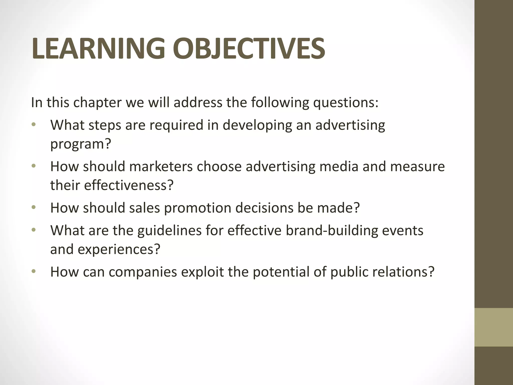 LEARNING OBJECTIVES
In this chapter we will address the following questions:
• What steps are required in developing an advertising
program?
• How should marketers choose advertising media and measure
their effectiveness?
• How should sales promotion decisions be made?
• What are the guidelines for effective brand-building events
and experiences?
• How can companies exploit the potential of public relations?
 
