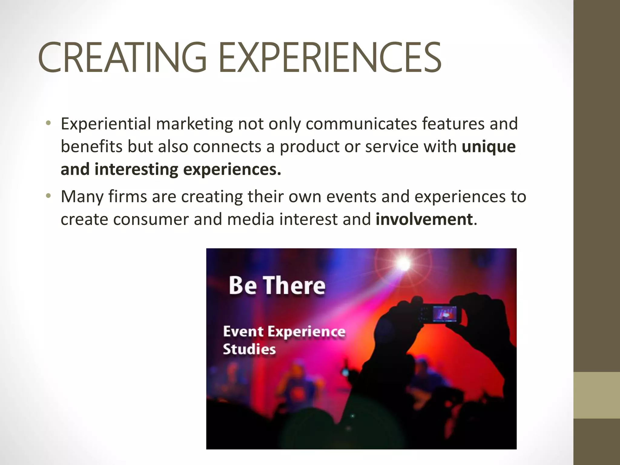 CREATING EXPERIENCES
• Experiential marketing not only communicates features and
benefits but also connects a product or service with unique
and interesting experiences.
• Many firms are creating their own events and experiences to
create consumer and media interest and involvement.
 