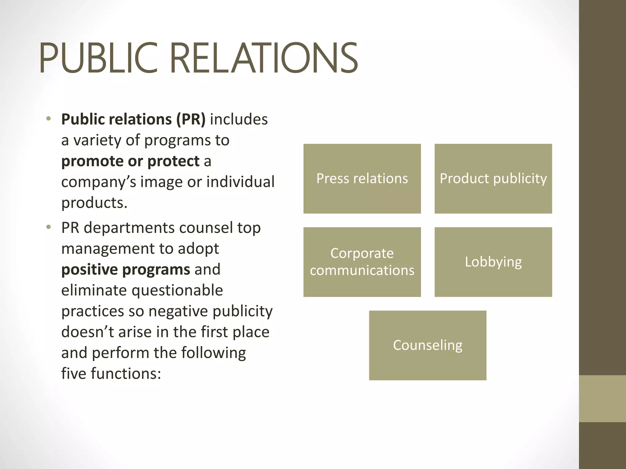 PUBLIC RELATIONS
• Public relations (PR) includes
a variety of programs to
promote or protect a
company’s image or individual
products.
• PR departments counsel top
management to adopt
positive programs and
eliminate questionable
practices so negative publicity
doesn’t arise in the first place
and perform the following
five functions:
Press relations Product publicity
Corporate
communications
Lobbying
Counseling
 
