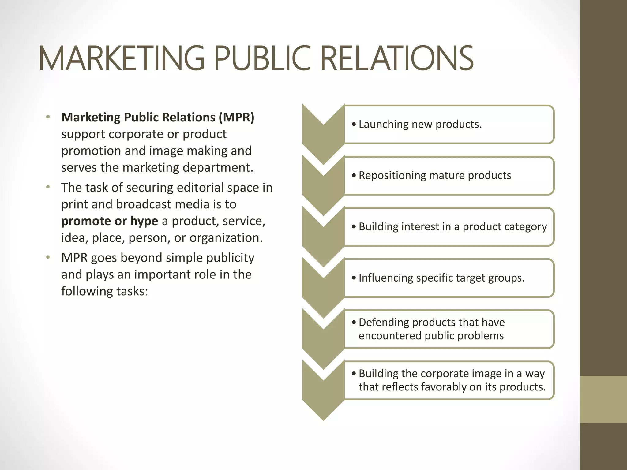 MARKETING PUBLIC RELATIONS
• Marketing Public Relations (MPR)
support corporate or product
promotion and image making and
serves the marketing department.
• The task of securing editorial space in
print and broadcast media is to
promote or hype a product, service,
idea, place, person, or organization.
• MPR goes beyond simple publicity
and plays an important role in the
following tasks:
•Launching new products.
•Repositioning mature products
•Building interest in a product category
•Influencing specific target groups.
•Defending products that have
encountered public problems
•Building the corporate image in a way
that reflects favorably on its products.
 