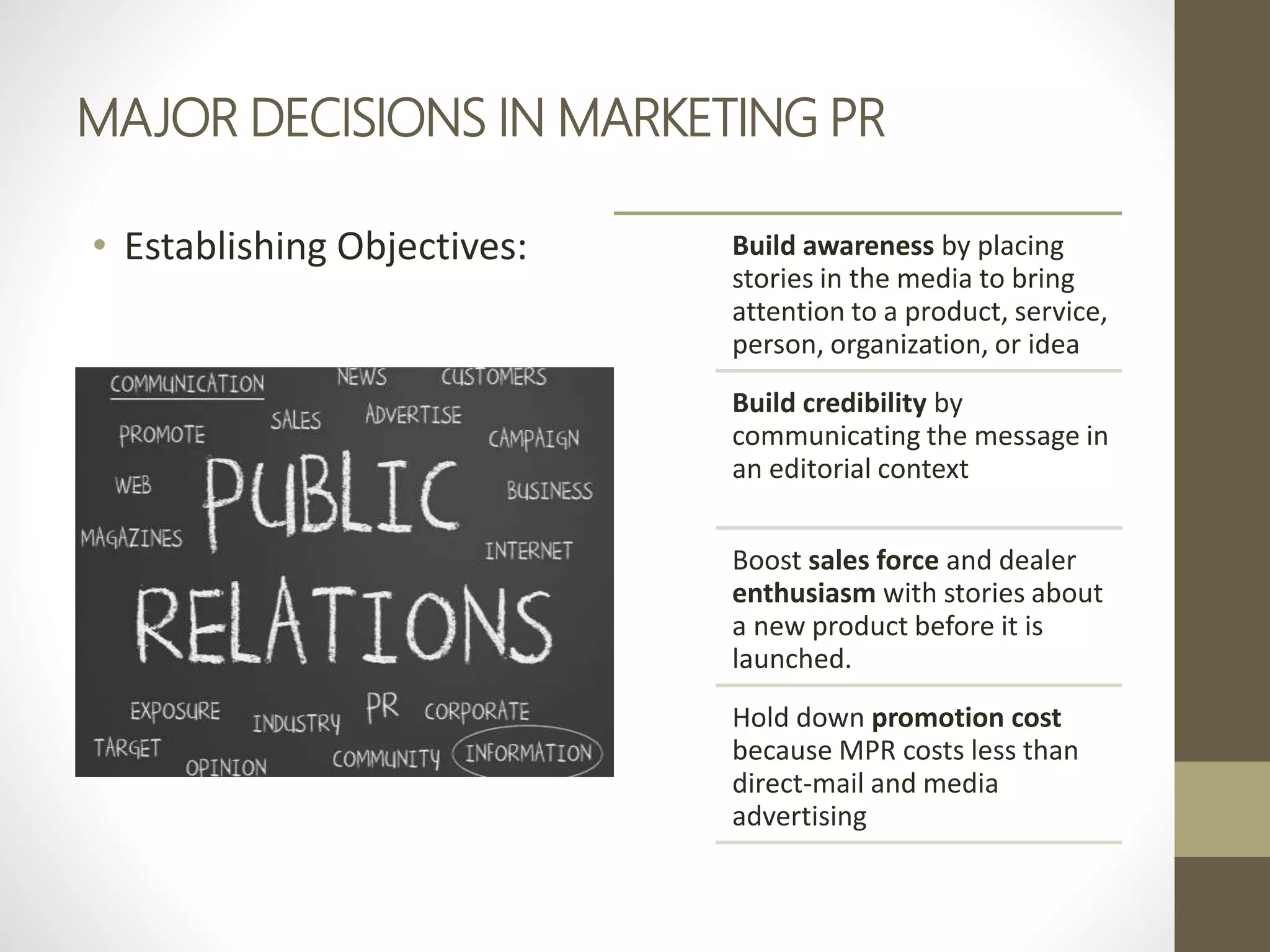 MAJOR DECISIONS IN MARKETING PR
• Establishing Objectives: Build awareness by placing
stories in the media to bring
attention to a product, service,
person, organization, or idea
Build credibility by
communicating the message in
an editorial context
Boost sales force and dealer
enthusiasm with stories about
a new product before it is
launched.
Hold down promotion cost
because MPR costs less than
direct-mail and media
advertising
 
