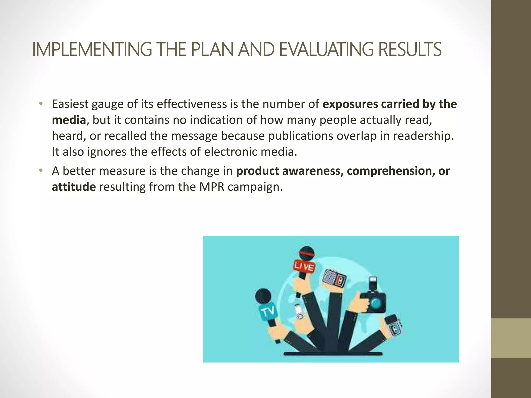IMPLEMENTING THE PLAN AND EVALUATING RESULTS
• Easiest gauge of its effectiveness is the number of exposures carried by the
media, but it contains no indication of how many people actually read,
heard, or recalled the message because publications overlap in readership.
It also ignores the effects of electronic media.
• A better measure is the change in product awareness, comprehension, or
attitude resulting from the MPR campaign.
 