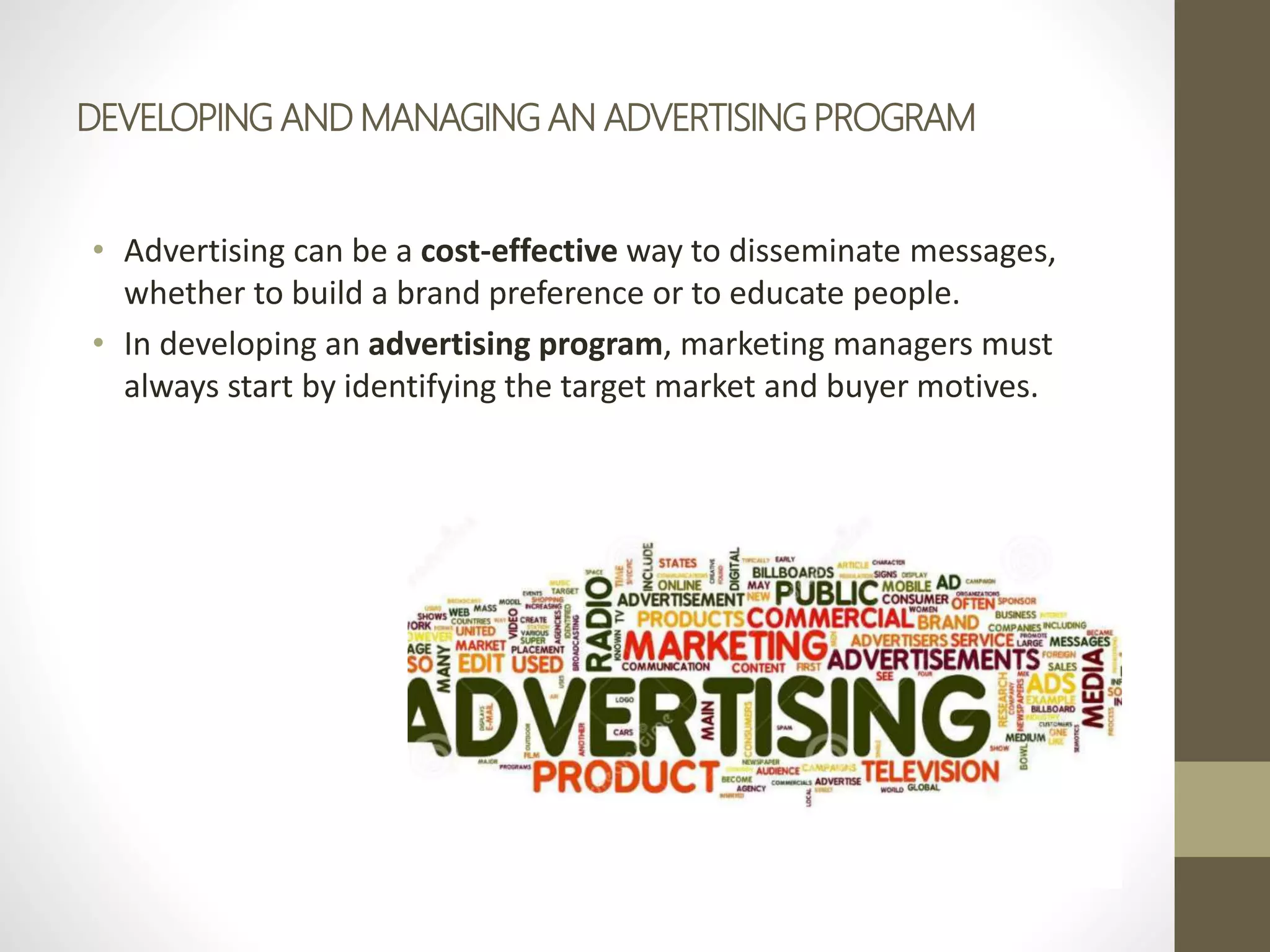 DEVELOPING AND MANAGING AN ADVERTISING PROGRAM
• Advertising can be a cost-effective way to disseminate messages,
whether to build a brand preference or to educate people.
• In developing an advertising program, marketing managers must
always start by identifying the target market and buyer motives.
 