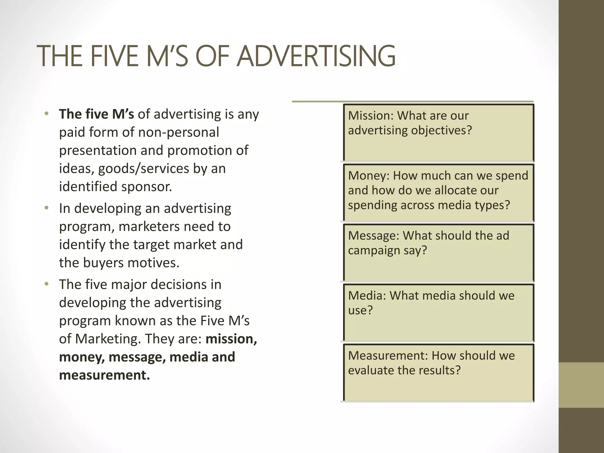 THE FIVE M’S OF ADVERTISING
• The five M’s of advertising is any
paid form of non-personal
presentation and promotion of
ideas, goods/services by an
identified sponsor.
• In developing an advertising
program, marketers need to
identify the target market and
the buyers motives.
• The five major decisions in
developing the advertising
program known as the Five M’s
of Marketing. They are: mission,
money, message, media and
measurement.
Mission: What are our
advertising objectives?
Money: How much can we spend
and how do we allocate our
spending across media types?
Message: What should the ad
campaign say?
Media: What media should we
use?
Measurement: How should we
evaluate the results?
 