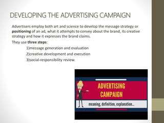 DEVELOPING THE ADVERTISING CAMPAIGN
Advertisers employ both art and science to develop the message strategy or
positioning of an ad, what it attempts to convey about the brand, its creative
strategy and how it expresses the brand claims.
They use three steps:
1)message generation and evaluation
2)creative development and execution
3)social-responsibility review.
 