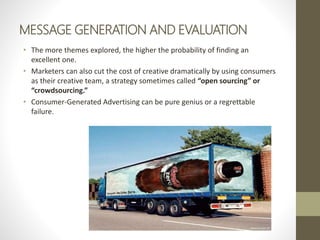 MESSAGE GENERATION AND EVALUATION
• The more themes explored, the higher the probability of finding an
excellent one.
• Marketers can also cut the cost of creative dramatically by using consumers
as their creative team, a strategy sometimes called “open sourcing” or
“crowdsourcing.”
• Consumer-Generated Advertising can be pure genius or a regrettable
failure.
 