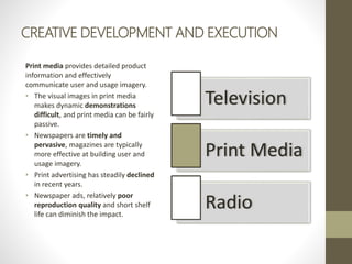 CREATIVE DEVELOPMENT AND EXECUTION
Print media provides detailed product
information and effectively
communicate user and usage imagery.
• The visual images in print media
makes dynamic demonstrations
difficult, and print media can be fairly
passive.
• Newspapers are timely and
pervasive, magazines are typically
more effective at building user and
usage imagery.
• Print advertising has steadily declined
in recent years.
• Newspaper ads, relatively poor
reproduction quality and short shelf
life can diminish the impact.
Television
Print Media
Radio
 
