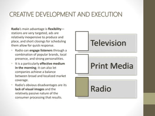 CREATIVE DEVELOPMENT AND EXECUTION
Radio’s main advantage is flexibility—
stations are very targeted, ads are
relatively inexpensive to produce and
place, and short closings for scheduling
them allow for quick response.
• Radio can engage listeners through a
combination of popular brands, local
presence, and strong personalities.
• It is a particularly effective medium
in the morning; it can also let
companies achieve a balance
between broad and localized market
coverage.
• Radio’s obvious disadvantages are its
lack of visual images and the
relatively passive nature of the
consumer processing that results.
Television
Print Media
Radio
 
