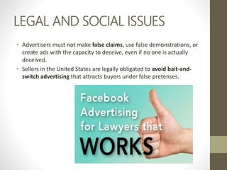 LEGAL AND SOCIAL ISSUES
• Advertisers must not make false claims, use false demonstrations, or
create ads with the capacity to deceive, even if no one is actually
deceived.
• Sellers in the United States are legally obligated to avoid bait-and-
switch advertising that attracts buyers under false pretenses.
 