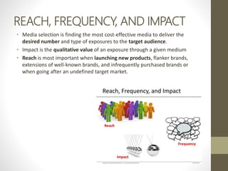 REACH, FREQUENCY, AND IMPACT
• Media selection is finding the most cost-effective media to deliver the
desired number and type of exposures to the target audience.
• Impact is the qualitative value of an exposure through a given medium
• Reach is most important when launching new products, flanker brands,
extensions of well-known brands, and infrequently purchased brands or
when going after an undefined target market.
 