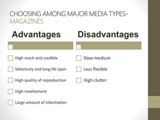 CHOOSING AMONG MAJOR MEDIA TYPES-
MAGAZINES
Advantages
High reach and credible
Selectivity and long life span
High quality of reproduction
High involvement
Large amount of information
Disadvantages
Slow medium
Less flexible
High clutter
 