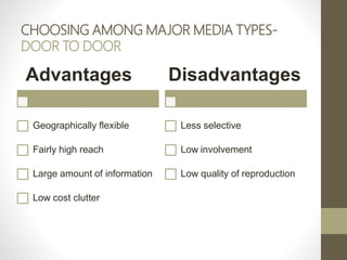 CHOOSING AMONG MAJOR MEDIA TYPES-
DOOR TO DOOR
Advantages
Geographically flexible
Fairly high reach
Large amount of information
Low cost clutter
Disadvantages
Less selective
Low involvement
Low quality of reproduction
 