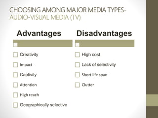 CHOOSING AMONG MAJOR MEDIA TYPES-
AUDIO-VISUAL MEDIA (TV)
Advantages
Creativity
Impact
Captivity
Attention
High reach
Geographically selective
Disadvantages
High cost
Lack of selectivity
Short life span
Clutter
 