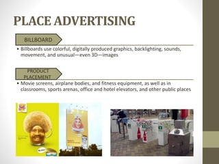 PLACE ADVERTISING
BILLBOARD
• Billboards use colorful, digitally produced graphics, backlighting, sounds,
movement, and unusual—even 3D—images
PRODUCT
PLACEMENT
• Movie screens, airplane bodies, and fitness equipment, as well as in
classrooms, sports arenas, office and hotel elevators, and other public places
 