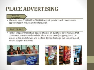 PLACE ADVERTISING
PRODUCT
PLACEMENT
• Marketers pay $100,000 to 500,000 so their products will make cameo
appearances in movies and on television
POINT OF SALE
• Part of shopper marketing; appeal of point-of-purchase advertising is that
consumers make many brand decisions in the store (shopping carts, cart
straps, aisles, and shelves and in-store demonstrations, live sampling, and
instant coupon machines
 