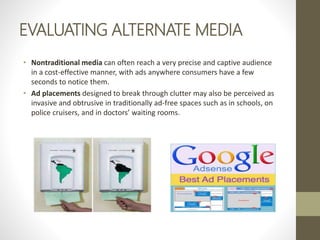 EVALUATING ALTERNATE MEDIA
• Nontraditional media can often reach a very precise and captive audience
in a cost-effective manner, with ads anywhere consumers have a few
seconds to notice them.
• Ad placements designed to break through clutter may also be perceived as
invasive and obtrusive in traditionally ad-free spaces such as in schools, on
police cruisers, and in doctors’ waiting rooms.
 