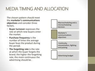 MEDIA TIMING AND ALLOCATION
The chosen pattern should meet
the marketer’s communications
objectives and consider three
factors.
• Buyer turnover expresses the
rate at which new buyers enter
the market.
• Purchase frequency is the
number of times the average
buyer buys the product during
the period.
• The forgetting rate is the rate
at which the buyer forgets the
brand; the higher the forgetting
rate, the more continuous the
advertising should be.
Macroscheduling and a
microscheduling
decision.
Marketer’s
communications
objectives
Continuity,
concentration, fighting
and pulsing
Advertising budget
 